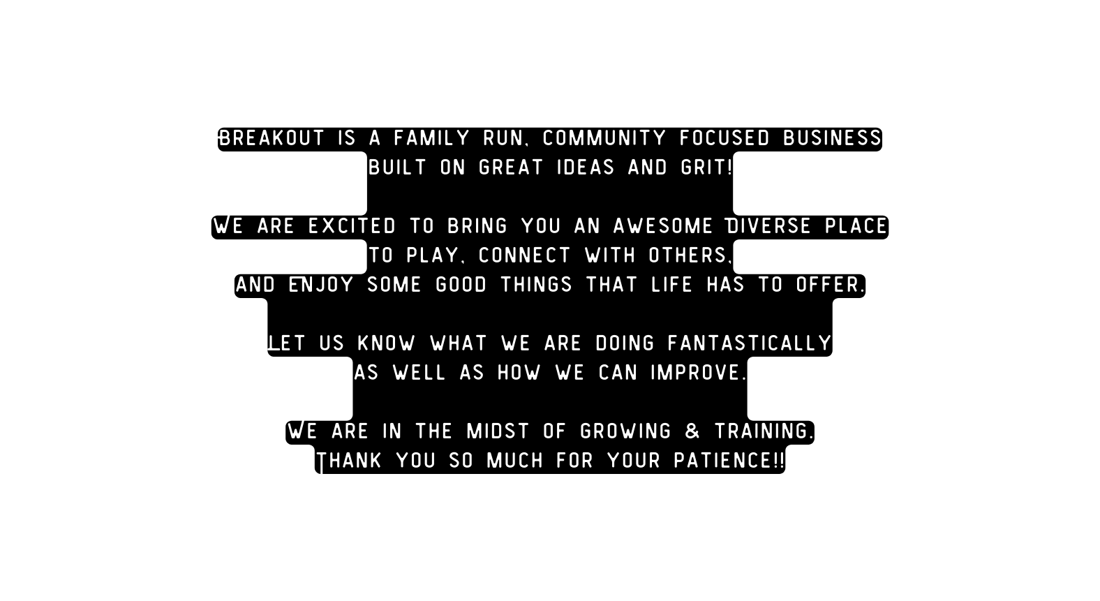 Breakout is a family run community focused business built on great ideas and grit We are excited to bring you an awesome Diverse place to play connect with others and Enjoy some good things that life has to offer Let us know what we are doing fantastically as well as how we can improve We are in the midst of growing training Thank you so much for your patience