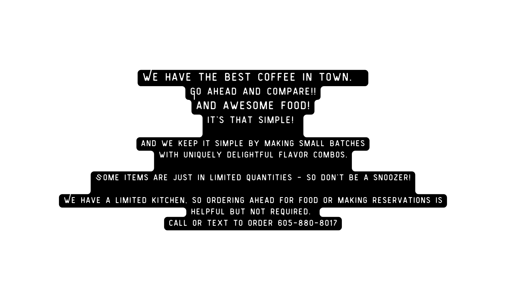 We have the best coffee in town Go ahead and compare and awesome food it s that simple and we keep it simple by making small batches with uniquely delightful flavor combos Some items are just in limited quantities so don t be a snoozer We have a limited kitchen so Ordering ahead for food or making reservations is helpful but not required call or text to order 605 880 8017