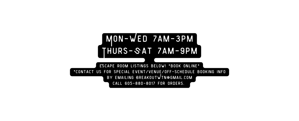 Mon Wed 7am 3pm Thurs Sat 7am 9pm Escape room listings below book online contact us for special event venue Off schedule booking info by emailing BreakoutWtn gmail com call 605 880 8017 for Orders
