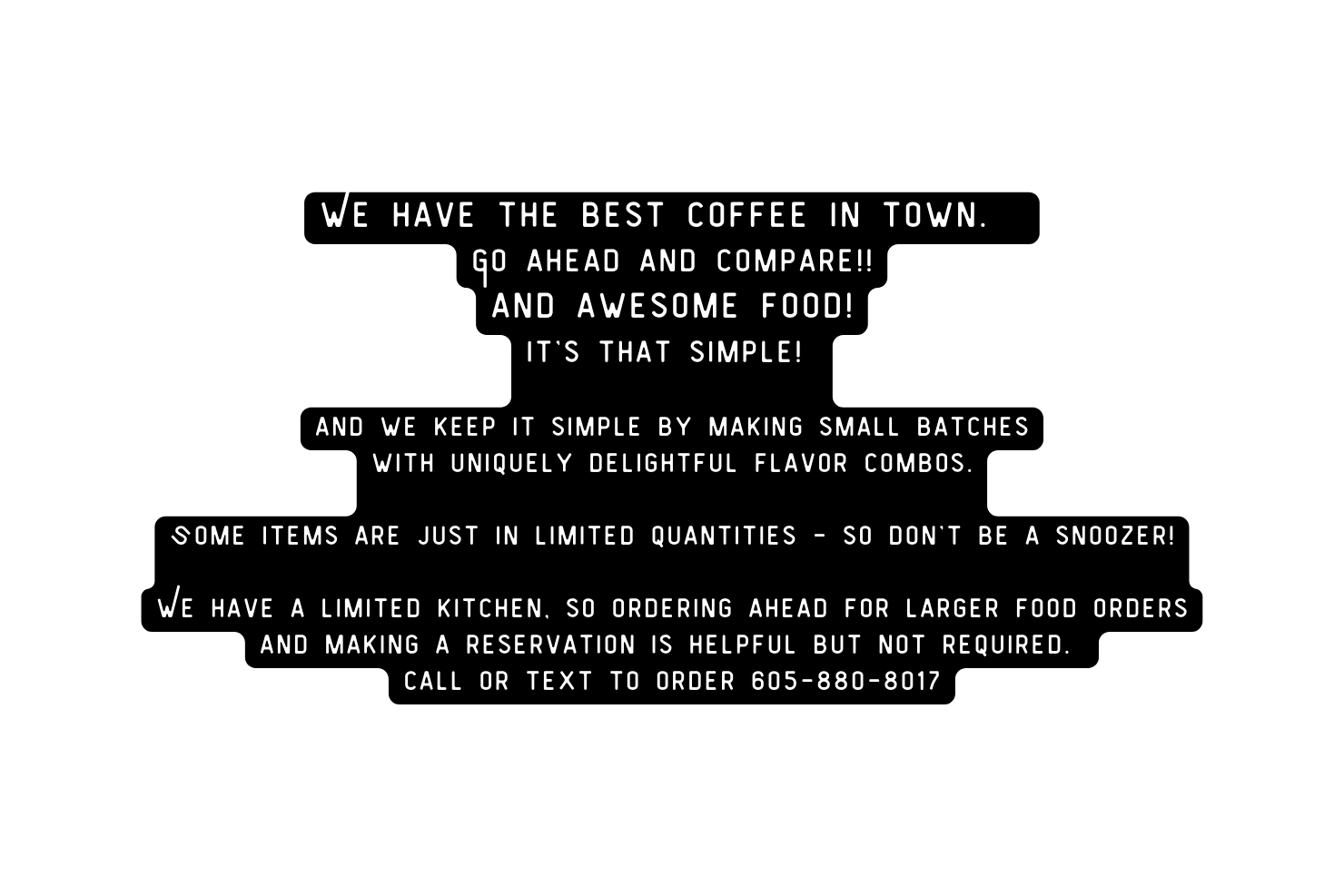 We have the best coffee in town Go ahead and compare and awesome food it s that simple and we keep it simple by making small batches with uniquely delightful flavor combos Some items are just in limited quantities so don t be a snoozer We have a limited kitchen so Ordering ahead for larger food orders and making a reservation is helpful but not required call or text to order 605 880 8017