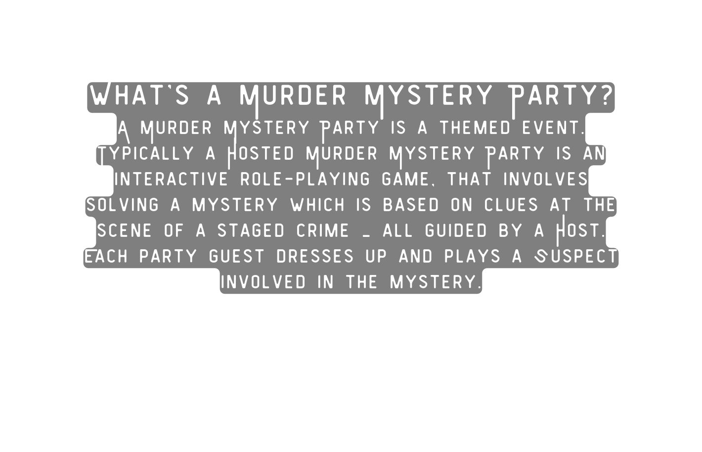 What s a Murder Mystery Party A Murder Mystery Party is a themed event Typically a Hosted Murder Mystery Party is an interactive role playing game that involves solving a mystery which is based on clues at the scene of a staged crime all guided by a Host Each party guest dresses up and plays a Suspect involved in the mystery